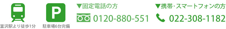 富沢駅より徒歩1分、駐車場6台完備、固定電話の方：0120-880-551、携帯・スマートフォンの方：022-308-1182