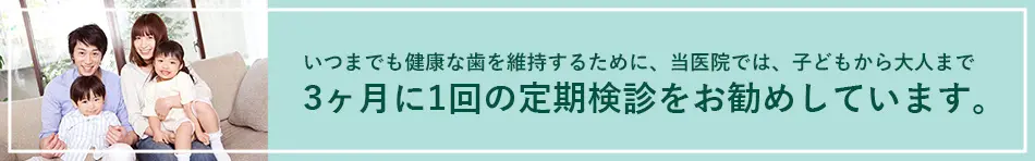 いつまでも健康な歯を維持するために、当医院では、子どもから大人まで3ヶ月に1回の定期検診をお勧めしています。