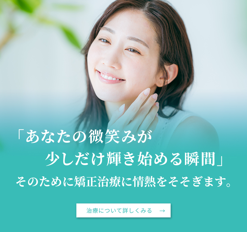 「あなたの微笑みが少しだけ輝き始める瞬間」そのために矯正治療に情熱をそそぎます。