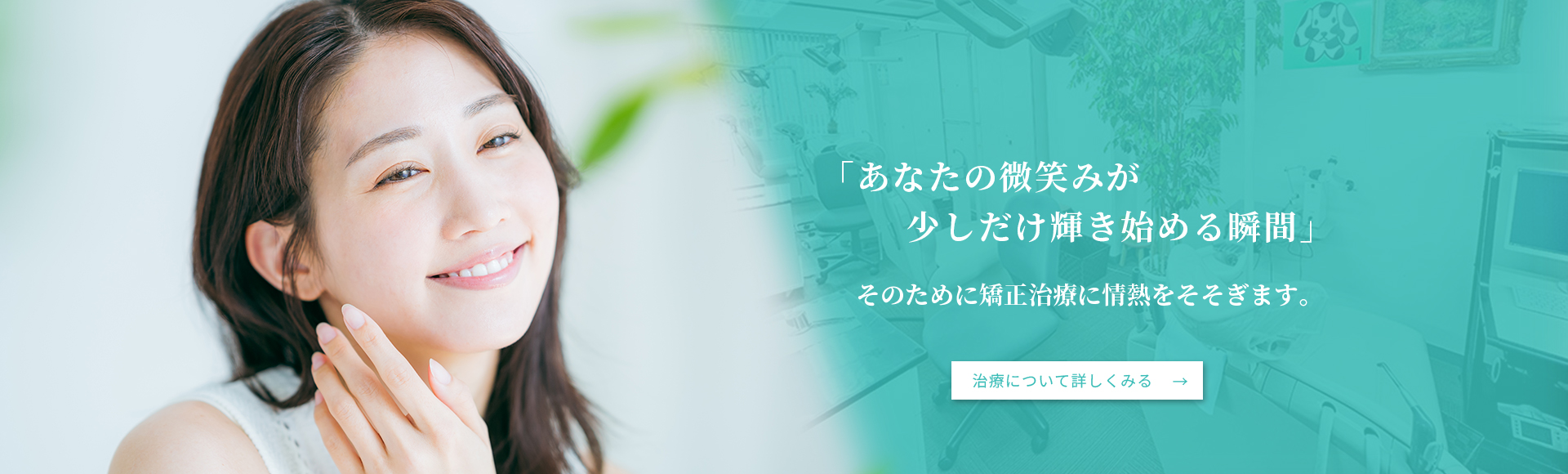 「あなたの微笑みが少しだけ輝き始める瞬間」そのために矯正治療に情熱をそそぎます。